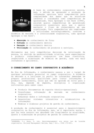 5
                     A base do conhecimento corporativo existe,
                     mas, o método de apreensão e produção da
                     informação oportuna está comprometido pela
                     complexidade dos dados que se encontram
                     latentes e inacabados como competências de
                     aprendizado. Para Sprenger e ten Have (1996),
                     existem quatro competências de aprendizado
                     corporativo essenciais para que o gestor
                     manipule o fluxo de conhecimento em uma
                     organização. Tais competências são combinadas
                     e articuladas estrategicamente, conforme a
dinâmica do mercado e a interioridade corporativa, como apontam
Sprenger e ten Have 2 :

    •       Absorção de conhecimento de fora;
    •       Difusão do conhecimento dentro;
    •       Geração de conhecimento dentro;
    •       Utilização do conhecimento em produtos e serviços.

Obviamente que tais competências decorrem da valorização da
pessoa, no sentido da permissividade criativa, para experimentar
e produzir conhecimento corporativo com base científica,
respeitando a elaboração de modelos de gestão, cada vez mais
inovadores e aplicáveis.


O CONHECIMENTO NO CAMPO CORPORATIVO E ACADÊMICO

Na Era da Informação, o conhecimento passou a ser o target de
qualquer estratégia gerencial no campo corporativo. A dinâmica
do mercado e a oscilação no perfil do consumidor demandam um
preparo profissional qualificado para tratar informações e
produzir conhecimento, coisa que não se aprende da noite para o
dia,   mas,  depende   de  empenho,  disciplina  e  organização
suficientes para saber como:

        •    Produzir ferramentas de suporte técnico-operacional;
        •    Transformar   informação    de   mercado   em   conhecimento
             corporativo;
        •    Armazenar dados e informação corporativa;
        •    Desenvolver   sistemas   interativos   e  colaborativos   de
             informação;
        •    Modelar e elaborar projetos de gestão do conhecimento.

A produção de conhecimento é essencial para o desenvolvimento
corporativo na Era da Informação, mas, se é importante assim, o
que faz este assunto ser abordado tão fragilmente na atualidade,
quanto à elaboração de projetos de gestão do conhecimento?


2
 SPRENGER, C.; Have, S. ten. Kennismanagement als moter van         de   lerende
organisatie. Holland Management Review, Sep./ Oct., 1996 (73-89).
 