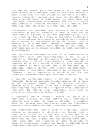 6
Como hipótese, entendo que o tema esteve por muito tempo preso
entre os muros da universidade. Somente Esta era habilitada para
gerar conhecimento com base científica, restando à sociedade,
consumir informação e produzir saber comum, não científico. Esta
cultura centralizadora da universidade, no mesmo tempo que
transformou o conhecimento em um fenômeno elitista, o distanciou
gradativamente da realidade situacional e o classificou como
ciência aplicada, por um lado e, ciência pura, por outro.

Considerando como verdadeira esta hipótese e sem entrar na
contradição da postura acadêmica, o campo de elaboração do
conhecimento mais próximo da realidade corporativa passou a ser
o da ciência aplicada. Quer dizer, as corporações existem para
resolver os problemas de processo de produção de bens e serviços
que satisfaçam às necessidades sociais de consumo, lucro e
expansão e, as universidades, assumem a responsabilidade de
explicar sobre os impactos desse processo na vida humana e
construírem teorias que embasem os modelos de gestão corporativa
do conhecimento.

Esta lógica de relacionamento colaborativo na sistematização do
conhecimento entre universidade-corporação é cada vez mais
legitimo na Sociedade de Informações. A universidade deseja
entender como a cultura organizacional e comportamental se
apresenta em um micro sistema corporativo, para deduzir seu
funcionamento no macro sistema social; em contrapartida, a
corporação, objetiva aprender como elaborar pré-diagnósticos,
diagnósticos e prognósticos situacionais que representem mais
fielmente o cenário corporativo, no sentido de qualificar seu
colaborador e preparar estratégias aplicáveis ao mercado.

A   parceria  universidade-empresa   é  inevitável  na  Era   da
Informação. Em paises avançados tecnologicamente, não se trata
de uma constatação somente, mas, de regulação protocolar
assinada entre as partes. Assim que o projeto de parceria
público-privado for promulgado e a regulação sobre a propriedade
intelectual for efetiva, novas perspectivas neste campo da
produção do conhecimento se abrirão no Brasil.

A   corporação  precisa   construir   modelos   de  gestão  mais
replicáveis e possui os casos efetivos que a universidade
necessita para estudar. Em ambas as situações, a simulação
ajuda, mas, torna-se insuficiente para sistematizar conhecimento
embasado cientificamente para servir como modelo de gestão.

Esta complementaridade torna-se ainda mais operativa, quando
pensamos na preparação da mão-de-obra que demanda tempo e
investimento corporativo, o que para a universidade é um
principio e faz parte de sua missão institucional. Esta possui a
mão-de-obra habilitada e qualificada para produzir conhecimento,
tanto generalista, como específico em termos de projetos de
gestão do conhecimento, logo, o que impede a realização desta
colaboração corporativa entre as partes interessadas?
 