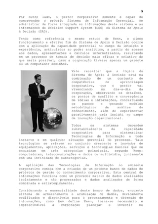 9
Por outro lado, o gestor corporativo somente é capaz de
compreender o próprio Sistema de Informação Gerencial, se
administrar de forma integrada as informações deste sistema e as
informações do Decision Support System (DSS) ou Sistema de Apoio
à Decisão (SAD).

Tendo como referência o mesmo estudo de Kenn, o pleno
funcionamento e efetivo fim do Sistema de Apoio à Decisão ocorre
com a aplicação da capacidade gerencial no campo da intuição e
experiência, articulados ao poder analítico, a partir do acesso
aos dados, apresentações e cálculos informatizados, resultando
em um processo de tomada de decisão mais eficaz e criativo do
que seria possível, caso a corporação tivesse apenas um gerente
ou um computador sozinhos.

                            Vale ressaltar que a lógica do
                            Sistema de Apoio à Decisão está na
                            combinação    de     um    conjunto    de
                            competências        de       aprendizagem
                            corporativa,    que     o    gestor   vai
                            vivenciando      no      dia-a-dia     da
                            corporação, observando os detalhes,
                            os pontos de conflito e convergência
                            de idéias e informações, conceituando
                            os    passos    e      gerando    modelos
                            metodológicos       de     análise     do
                            conhecimento, além de experimentar
                            proativamente cada insight no campo
                            da inovação organizacional.

                            Todos     os     sistemas      dependem
                            substancialmente      da     capacidade
                            corporativa      para      sistematizar
                            Tecnologias de Informação a todo
instante e em qualquer situação gerencial do processo. Tais
tecnologias se referem ao conjunto crescente e inovador de
equipamentos, aplicações, serviços e tecnologias básicas que se
enquadram   em   três  categorias    principais,    segundo   Keen:
computadores, telecomunicações e dados de multimídia, juntamente
com uma infinidade de subcategorias.

A   aplicação  das   Tecnologias  de   Informação   no  ambiente
corporativo começa com a criação de um potente banco de dados de
projetos de gestão do conhecimento corporativo. Esta central de
informações funciona como um provedor matriz de dados analisados
isoladamente e não processados e dados analisados de forma
combinada e estrategicamente.

Considerando a essencialidade deste banco de dados, enquanto
sistema de armazenamento e acumulação de dados, devidamente
codificados e disponíveis para o processamento e obtenção de
informações, como bem define Keen, torna-se necessário e
imprescindível  à    corporação  planejar   e   investir  no
 