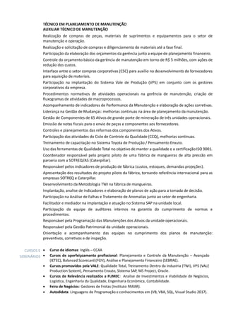 TÉCNICO EM PLANEJAMENTO DE MANUTENÇÃO
AUXILIAR TÉCNICO DE MANUTENÇÃO
Realização de compras de peças, materiais de suprimentos e equipamentos para o setor de
manutenção e operação.
Realização e solicitação de compras e diligenciamento de materiais até a fase final.
Participação da elaboração dos orçamentos da gerência junto a equipe de planejamento financeiro.
Controle do orçamento básico da gerência de manutenção em torno de R$ 5 milhões, com ações de
redução dos custos.
Interface entre o setor compras corporativas (CSC) para auxílio no desenvolvimento de fornecedores
para aquisição de materiais.
Participação na implantação do Sistema Vale de Produção (VPS) em conjunto com os gestores
corporativos da empresa.
Procedimentos normativos de atividades operacionais na gerência de manutenção, criação de
fluxogramas de atividades de macroprocessos.
Acompanhamento de indicadores de Performance da Manutenção e elaboração de ações corretivas.
Liderança na Gestão de Mudanças: melhorias continuas na área de planejamento da manutenção.
Gestão de Componentes de 65 Ativos de grande porte de mineração de três unidades operacionais.
Emissão de notas fiscais para o envio de peças e componentes aos fornecedores.
Controles e planejamentos das reformas dos componentes dos Ativos.
Participação das atividades do Ciclo de Controle da Qualidade (CCQ), melhorias continuas.
Treinamento de capacitação no Sistema Toyota de Produção / Pensamento Enxuto.
Uso das ferramentas de Qualidade Total no objetivo de manter a qualidade e a certificação ISO 9001.
Coordenador responsável pelo projeto piloto de uma fábrica de mangueiras de alta pressão em
parceria com a SOTREQ/AS (Caterpillar).
Responsável pelos indicadores de produção de fábrica (custos, estoques, demandas projeções).
Apresentação dos resultados do projeto piloto da fábrica, tornando referência internacional para as
empresas SOTREQ e Caterpillar.
Desenvolvimento da Metodologia TWI na fábrica de mangueiras.
Implantação, analise de indicadores e elaboração de planos de ação para a tomada de decisão.
Participação na Análise de Falhas e Tratamento de Anomalias junto ao setor de engenharia.
Facilitador e mediador na implantação e atuação no Sistema SAP na unidade local.
Participação da equipe de auditores internos na garantia do cumprimento de normas e
procedimentos.
Responsável pela Programação das Manutenções dos Ativos da unidade operacionais.
Responsável pela Gestão Patrimonial da unidade operacionais.
Orientação e acompanhamento das equipes no cumprimento dos planos de manutenção:
preventivos, corretivos e de inspeção.
CURSOS E
SEMINÁRIOS
• Curso de idiomas: Inglês – CCAA
• Cursos de aperfeiçoamento profissional: Planejamento e Controle da Manutenção – Avançado
(IETEC), Balanced Scorecard (FGV), Análise e Planejamento Financeiro (SEBRAE).
• Cursos promovidos pela VALE: Qualidade Total, Treinamento Dentro da Industria (TWI), VPS (VALE
Production System), Pensamento Enxuto, Sistema SAP, MS Project, Oracle.
• Cursos de Relevância realizados a FUMEC: Analise de Investimentos e Viabilidade de Negócios,
Logística, Engenharia da Qualidade, Engenharia Econômica, Contabilidade.
• Feira de Negócios: Gestores de Frotas (Instituto PARAR).
• Autodidata: Linguagens de Programação e conhecimentos em (VB, VBA, SQL, Visual Studio 2017).
 