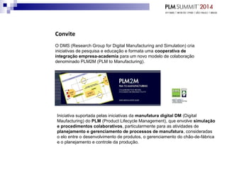 Convite
O DMS (Research Group for Digital Manufacturing and Simulation) cria
iniciativas de pesquisa e educação e formata uma cooperativa de
integração empresa-academia para um novo modelo de colaboração
denominado PLM2M (PLM to Manufacturing).
Iniciativa suportada pelas iniciativas da manufatura digital DM (Digital
Maufacturing) do PLM (Product Lifecycle Management), que envolve simulação
e procedimentos colaborativos, particularmente para as atividades de
planejamento e gerenciamento de processos de manufatura, consideradas
o elo entre o desenvolvimento de produtos, o gerenciamento do chão-de-fábrica
e o planejamento e controle da produção.
 