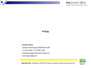  Fim
DMS-EESC/USP - RESEARCH GROUP FOR DIGITAL MANUFACTURING AND SIMULATION
Evandro Gama
Cadware-Technology & DMS-EESC/USP
(11) 2914-4459 / (11) 99581-4784
evandrogama@cadware-technology.com
evandrogama@usp.br
 