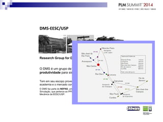 DMS-EESC/USP
Research Group for Digital Manufacturing and Simulation
O DMS é um grupo de pesquisa que está focado em melhoria de
produtividade para sistemas de manufatura.
Tem em seu escopo prover educação e aconselhamento para a
academia e o mercado comercial.
O DMS faz parte do NEPAS, um Núcleo de Ensino e Pesquisa em Automação e
Simulação, que pertence ao PPG-AEM - Programa de Pós-Graduação em Engenharia
Mecânica da EESC/USP.
 