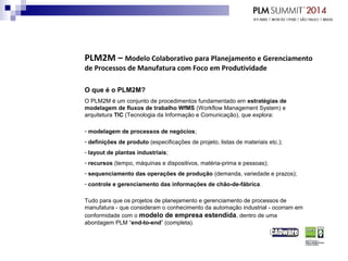 PLM2M – Modelo Colaborativo para Planejamento e Gerenciamento
de Processos de Manufatura com Foco em Produtividade
O que é o PLM2M?
O PLM2M é um conjunto de procedimentos fundamentado em estratégias de
modelagem de fluxos de trabalho WfMS (Workflow Management System) e
arquitetura TIC (Tecnologia da Informação e Comunicação), que explora:
- modelagem de processos de negócios;
- definições de produto (especificações de projeto, listas de materiais etc.);
- layout de plantas industriais;
- recursos (tempo, máquinas e dispositivos, matéria-prima e pessoas);
- sequenciamento das operações de produção (demanda, variedade e prazos);
- controle e gerenciamento das informações de chão-de-fábrica.
Tudo para que os projetos de planejamento e gerenciamento de processos de
manufatura - que consideram o conhecimento da automação industrial - ocorram em
conformidade com o modelo de empresa estendida, dentro de uma
abordagem PLM “end-to-end” (completa).
 