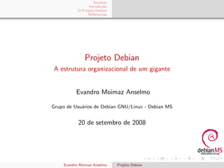 Sum´rio
                        a
                 Introdu¸˜o
                        ca
           O Projeto Debian
                Referencias




              Projeto Debian
A estrutura organizacional de um gigante


          Evandro Moimaz Anselmo

Grupo de Usu´rios de Debian GNU/Linux - Debian MS
            a


           20 de setembro de 2008




    Evandro Moimaz Anselmo    Projeto Debian
 
