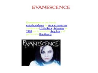 EVANESCENCE Evanescence es una banda estadounidense de rock Alternativo fundada en Little Rock, Arkansas en 1998 por la vocalista Amy Lee y el guitarrista Ben Moody. 