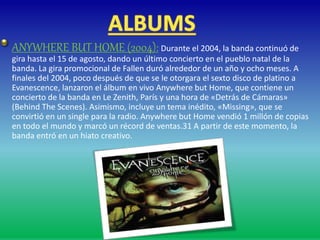 ANYWHERE BUT HOME (2004): Durante el 2004, la banda continuó de
gira hasta el 15 de agosto, dando un último concierto en el pueblo natal de la
banda. La gira promocional de Fallen duró alrededor de un año y ocho meses. A
finales del 2004, poco después de que se le otorgara el sexto disco de platino a
Evanescence, lanzaron el álbum en vivo Anywhere but Home, que contiene un
concierto de la banda en Le Zenith, París y una hora de «Detrás de Cámaras»
(Behind The Scenes). Asimismo, incluye un tema inédito, «Missing», que se
convirtió en un single para la radio. Anywhere but Home vendió 1 millón de copias
en todo el mundo y marcó un récord de ventas.31 A partir de este momento, la
banda entró en un hiato creativo.
 
