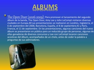 The Open Door (2006-2009): Para promover el lanzamiento del segundo
álbum de la banda, The Open Door, Amy Lee y John LeCompt visitaron diversas
ciudades en Europa.40 Las presentaciones se realizaron en Londres, Inglaterra, el
6 de septiembre del 2006; Barcelona, España, el 8 de septiembre;41 y París,
Francia, el 11 de septiembre. En las presentaciones, algunas canciones del nuevo
álbum se presentaron en público para un reducido grupo de personas, algunas de
ellas ganadoras de diversos concursos y Lee con LeCompt tocaron canciones
acústicas del álbum, acompañados de un chelo, antes de ceder la palabra a
preguntas de sus admiradores.
 