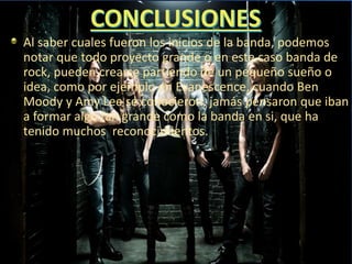 Al saber cuales fueron los inicios de la banda, podemos
notar que todo proyecto grande o en este caso banda de
rock, pueden crearse partiendo de un pequeño sueño o
idea, como por ejemplo en Evanescence, cuando Ben
Moody y Amy Lee se conocieron, jamás pensaron que iban
a formar algo tan grande como la banda en si, que ha
tenido muchos reconocimientos.
 
