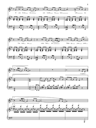 3
    #
&       ‰ œ bœ œ                  œ œ              œœ Œ               bœ œ              œ œ œ œ                 œ.            bœ      œ œ œ
                                                                                                                               J
             If    you    loved         me                            you       would         be       here                   with               me.

    #
&       œ ... œ œ œ
        œ œ œ œ                   œ œ ...
                                  œœ               œ
                                                   œ         œ .. œ œ œ
                                                             œ. œ œ œ                   œ œ ..
                                                                                        œ œ.       œ
                                                                                                   œ              œ. œ œ œ            œ œ .. œ
        œ œ œ œ                   œœ               œ         œ œ œ œ                    œœ         œ          b # œ .. œ œ œ
                                                                                                                  œ œ œ œ             œœ œ
                                                                                                                                      œ œ. œ

?# œ                              ‰ œœ                       œ         œœ               ‰ œœ
   œ               œœ                                        œ                                                b#œ
                                                                                                                œ        œœ           ‰ œœ
   œ                      œ            œ                     œ                  œ            œ                 #œ             œ                   œ


    #
&       Œ         bœ œ œ œ                     œ         Œ        bœ œ œ œ                    œnœ#œ Œ           bœ œ œ œ                   œ œ
                  You    want     me,                             come      find        me.                    Make up             your        mind.

    #
&       œ .. œ œ œ œ œ ..
        œ. œ œ œ œ œ.                          œ
                                               œ           œ. œ œ œ œ œ.                      œ           œ. œ œ œ œ œ.                    œ
        œ œ œ œ œœ                             œ       b # œ .. œ œ œ œ œ ..
                                                           œ œ œ œ œœ                         œ
                                                                                              œ           œ .. œ œ œ œ œ ..
                                                                                                          œ œ œ œ œœ                       œ
                                                                                                                                           œ

?# œ
   œ              œœ       ‰ œœœ                                                                          œ         œœ     ‰ œ œ œ
   œ                     œ                             b#œ
                                                         œ            œœ            ‰ œœ                  œ
                                                                                                          œ              œ
                                                        #œ                  œ                 œ


 #
& œ bœ œ œ œ œ œ w                                                                       ∑                     Ó                      Œ œ    ..
        1.



                                                                                                                                          œ.
                                                                                                                                          Could'- nt

 #                                                               œ.
& bw                                    w                                   œ œ œ œ œ.                 œ œ               œ œ œ œ Œ                     ..
        1.


   w
   w                                    w
                                        w                                                                      œ.
   w                                    w

?# w                                    ˙ ..           œ     œ œ œ œ ≈œ œ ≈œ œ œ œ œ œ œ œ ≈ œ ( œ)
                                                                                                                                                       ..
                                        ˙.             œ    ≈ ≈               ≈ ≈ ≈ ≈               Œ
   w
   w                                    ˙              œœ œ


 # 2.
& œ                 bœ œ œ œ                       œ œ           ˙.                                    œ œ     w
    #œ     œ       œ       œ       œ    œ     œ     œ      œ    œ     œ
                                   œ    œ     œ     œ      œ    œ     œ
     2.


  #
& #œ œ œ œ œ œ œ œ œ œ œ œ œ œ œ œ œ œ œ œ œ œ œ œ œ œ œ œ œ œ œ œ œ œ œ œ œ Œ
 LH




?#
                                                                                                                                                 œ
 