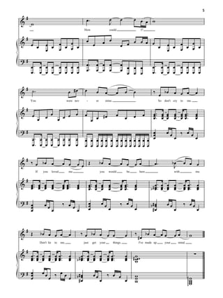 5
    #                                                     œ.                            œ         œ        œ œ œ w
&       w                                                                               J
                                                        How                             could                   I?

    #
&                    œ œ œ œ œ œ
                                                          œ                       œ œ                 œ œ œ œ                         œ œ œ œ œ œ
        œ œ                                                        œ                              œ œ         œ
                     œ   œ   œ                                                                                                        œ   œ   œ
?#
        œ. œ œ œ œ œ œ œ                                  œ.             œ œ œ                    œ œ œ œ                 œ. œ œ œ œ œ œ œ
        œ. œ œ œ œ œ œ œ                                  œ.             œ œ œ                    œ œ œ œ                 œ. œ œ œ œ œ œ œ

  # ˙.
&                                            œ #œ        œ               œ          œ         œ       œ    œ               ‰ œ bœ œ œ œ                            œ
        You                                 were nev      -              er         mine.                                       So   don't cry     to    me.

    #
&                                                                                                                          œ .. œ œ œ œ œ ..
                œ œ œ œ œ œ
        œ                                                œ             #œ                     œ            œ        œ      œ. œ œ œ œ œ.                           œ
                                                                                                                                                                   œ
              œ                                                    œ œ                                œ                    œ œ œ œ œœ                              œ

?#                                                                              œ                                                     œœ      ‰ œœ
                                                                                œ
        œ. œ œ œ œ œ œ œ                                 œ œ œœœ œ œ œœ œœ œœ œ œ                                                           œ      œ
        œ. œ œ œ œ œ œ œ                                 œ œ œœœ œ œ œœ œœ œœ œ

    #
&       ‰ œ bœ œ                       œ œ        œœ Œ                        bœ œ                œ œ œ œ                   œ.              bœ          œ œ œ
                                                                                                                                             J
            If     you       loved           me                               you       would         be       here                         with                   me.

    #
&       œ ... œ œ œ
        œ œ œ œ                        œ œ ...
                                       œœ         œ
                                                  œ            œ .. œ œ œ
                                                               œ. œ œ œ                           œ œ ..
                                                                                                  œ œ.     œ
                                                                                                           œ                  œ. œ œ œ                  œ œ .. œ
        œ œ œ œ                        œœ         œ            œ œ œ œ                            œœ       œ              b # œ .. œ œ œ
                                                                                                                              œ œ œ œ                   œ œ. œ
                                                                                                                                                        œœ œ

?# œ                                   ‰ œœ                    œ               œœ                 ‰ œœ
   œ                œœ                                         œ
                                                               œ                        œ              œ                  b#œ
                                                                                                                            œ         œœ                ‰ œœ
   œ                         œ              œ                                                                              #œ               œ                          œ


    #
&       Œ        bœ œ œ œ                    œ         ‰ œ bœ œ œ œ                                   œ    ‰            bœ œ œ œ             œœ             w
                                                                                                               #œ
                 Don't lie       to   me,               just       get        your          things.            I've made up          your        mind.

    #
&       œ .. œ œ œ œ œ ..                    œ # œ .. œ œ œ œ œ ..                                    œ # ww                                                       ∑
        œ. œ œ œ œ œ.
        œ œ œ œ œœ                           œ b œ. œ œ œ œ œ.
                                             œ   œ œ œ œ œœ                                           œ w
                                                                                                      œ w

?# œ
   œ              œœ       ‰ œ œ œ b#œ                             œœ                ‰ œ œ                 w
   œ                     œ           œ                                                                     w                                              ggg w
                                    #œ                                        œ                       œ    w                                                   w
                                                                                                                                                            gg w
                                                                                                                                                               w
 