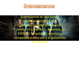 Evanescence es una banda 
estadounidense de rock 
alternativo/metal alternativo 
fundada en Little Rock, Arkansas, en 
1995 por la cantante, pianista y 
compositora Amy Lee y el guitarrista 
Ben Moody 
 