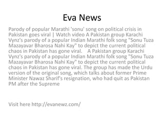 Eva News
Parody of popular Marathi 'sonu' song on political crisis in
Pakistan goes viral | Watch video A Pakistan group Karachi
Vynz's parody of a popular Indian Marathi folk song "Sonu Tuza
Mazayavar Bharosa Nahi Kay" to depict the current political
chaos in Pakistan has gone viral. A Pakistan group Karachi
Vynz's parody of a popular Indian Marathi folk song "Sonu Tuza
Mazayavar Bharosa Nahi Kay" to depict the current political
chaos in Pakistan has gone viral. The group has made the Urdu
version of the original song, which talks about former Prime
Minister Nawaz Sharif's resignation, who had quit as Pakistan
PM after the Supreme
Visit here http://evanewz.com/
 