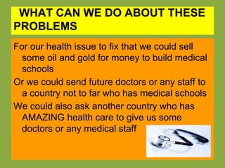 WHAT CAN WE DO ABOUT THESE
PROBLEMS
For our health issue to fix that we could sell
  some oil and gold for money to build medical
  schools
Or we could send future doctors or any staff to
  a country not to far who has medical schools
We could also ask another country who has
  AMAZING health care to give us some
  doctors or any medical staff
 