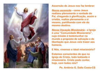 Ascensão de Jesus nos faz lembrar:
Nossa ascensão - como Jesus
realizou plenamente a vontade do
Pai, chegando à glorificação, assim o
cristão, realiza plenamente a si
mesmo, partilhando com ele do
mesmo destino.
Nossa Vocação Missionária - a Igreja
é uma “Comunidade Missionária”,
cuja missão é testemunhar no
mundo a proposta de salvação e de
libertação que Jesus veio trazer aos
homens.
E Nós, vivemos o ideal missionário?
Estamos conscientes de que na
Igreja de Cristo, todo batizado é
missionário. Cristo pode contar,
hoje, com todos nós?
      Pe. Antônio G. Dalla Costa-CS
 