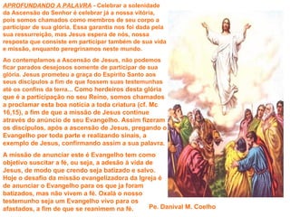 APROFUNDANDO A PALAVRA - Celebrar a solenidade
da Ascensão do Senhor é celebrar já a nossa vitória,
pois somos chamados como membros de seu corpo a
participar de sua glória. Essa garantia nos foi dada pela
sua ressurreição, mas Jesus espera de nós, nossa
resposta que consiste em participar também de sua vida
e missão, enquanto peregrinamos neste mundo.
Ao contemplamos a Ascensão de Jesus, não podemos
ficar parados desejosos somente de participar de sua
glória. Jesus prometeu a graça do Espírito Santo aos
seus discípulos a fim de que fossem suas testemunhas
até os confins da terra... Como herdeiros desta glória
que é a participação no seu Reino, somos chamados
a proclamar esta boa notícia a toda criatura (cf. Mc
16,15), a fim de que a missão de Jesus continue
através do anúncio de seu Evangelho. Assim fizeram
os discípulos, após a ascensão de Jesus, pregando o
Evangelho por toda parte e realizando sinais, a
exemplo de Jesus, confirmando assim a sua palavra.
A missão de anunciar este é Evangelho tem como
objetivo suscitar a fé, ou seja, a adesão à vida de
Jesus, de modo que crendo seja batizado e salvo.
Hoje o desafio da missão evangelizadora da Igreja é
de anunciar o Evangelho para os que ja foram
batizados, mas não vivem a fé. Oxalá o nosso
testemunho seja um Evangelho vivo para os
afastados, a fim de que se reanimem na fé.        Pe. Danival M. Coelho
 