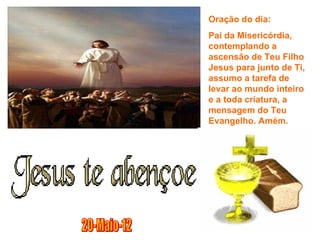 Oração do dia:
Pai da Misericórdia,
contemplando a
ascensão de Teu Filho
Jesus para junto de Ti,
assumo a tarefa de
levar ao mundo inteiro
e a toda criatura, a
mensagem do Teu
Evangelho. Amém.
 