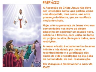 PREFÁCIO
A Ascensão de Cristo Jesus não deve
ser entendida como uma partida, como
uma despedida, mas como uma nova
presença do Mestre, que se manifesta
mediante sinais.
Hoje, a fé na presença de Jesus vivo nas
comunidades nos move ao alegre
empenho em construir um mundo novo,
solidário e fraterno, com união em torno
do projeto de vida plena para todos, sem
restrições.
A nossa missão é o testemunho do amor
infinito a nós doado por Jesus, o
reconhecimento e a valorização dos
sinais de vida encontrados no dia-a-dia
da comunidade, da sua ressurreição.
Ser discípulo é testemunhar o amor do
Pai!!!
 