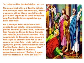 1a. Leitura - Atos dos Apóstolos   At 1,1-11

No meu primeiro livro, ó Teófilo, já tratei
de tudo o que Jesus fez e ensinou, desde
o começo, até ao dia em que foi levado
para o céu, depois te ter dado instruções
pelo Espírito Santo,aos apóstolos que
tinha escolhido.
Foi a eles que Jesus se mostrou vivo
depois da sua paixão, com numerosas
provas. Durante quarenta dias, apareceu-
lhes falando do Reino de Deus. Durante
uma refeição, deu-lhes esta ordem: “Não
vos afasteis de Jerusalém, mas esperai a
realização da promessa do Pai, da qual
vós me ouvistes falar: ‘João batizou com
água; vós, porém, sereis batizados com o
Espírito Santo, dentro de poucos dias’”.
Então os que estavam reunidos
perguntaram a Jesus: “Senhor, é agora
que vais restaurar o Reino em Israel?”
 