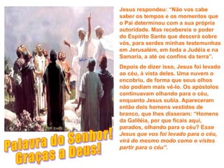 Jesus respondeu: “Não vos cabe
saber os tempos e os momentos que
o Pai determinou com a sua própria
autoridade. Mas recebereis o poder
do Espírito Santo que descerá sobre
vós, para serdes minhas testemunhas
em Jerusalém, em toda a Judéia e na
Samaria, a até os confins da terra”.
Depois de dizer isso, Jesus foi levado
ao céu, à vista deles. Uma nuvem o
encobriu, de forma que seus olhos
não podiam mais vê-lo. Os apóstolos
continuavam olhando para o céu,
enquanto Jesus subia. Apareceram
então dois homens vestidos de
branco, que lhes disseram: “Homens
da Galiléia, por que ficais aqui,
parados, olhando para o céu? Esse
Jesus que vos foi levado para o céu,
virá do mesmo modo como o vistes
partir para o céu”.
 