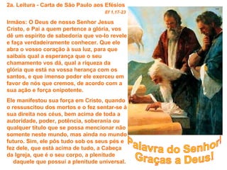 2a. Leitura - Carta de São Paulo aos Efésios
                                    Ef 1,17-23

Irmãos: O Deus de nosso Senhor Jesus
Cristo, o Pai a quem pertence a glória, vos
dê um espírito de sabedoria que vo-lo revele
e faça verdadeiramente conhecer. Que ele
abra o vosso coração à sua luz, para que
saibais qual a esperança que o seu
chamamento vos dá, qual a riqueza da
glória que está na vossa herança com os
santos, e que imenso poder ele exerceu em
favor de nós que cremos, de acordo com a
sua ação e força onipotente.
Ele manifestou sua força em Cristo, quando
o ressuscitou dos mortos e o fez sentar-se à
sua direita nos céus, bem acima de toda a
autoridade, poder, potência, soberania ou
qualquer título que se possa mencionar não
somente neste mundo, mas ainda no mundo
futuro. Sim, ele pôs tudo sob os seus pés e
fez dele, que está acima de tudo, a Cabeça
da Igreja, que é o seu corpo, a plenitude
   daquele que possui a plenitude universal.
 