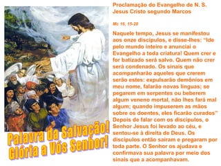 Proclamação do Evangelho de N. S.
Jesus Cristo segundo Marcos

Mc 16, 15-20

Naquele tempo, Jesus se manifestou
aos onze discípulos, e disse-lhes: “Ide
pelo mundo inteiro e anunciai o
Evangelho a toda criatura! Quem crer e
for batizado será salvo. Quem não crer
será condenado. Os sinais que
acompanharão aqueles que crerem
serão estes: expulsarão demônios em
meu nome, falarão novas línguas; se
pegarem em serpentes ou beberem
algum veneno mortal, não lhes fará mal
algum; quando impuserem as mãos
sobre os doentes, eles ficarão curados”
Depois de falar com os discípulos, o
Senhor Jesus foi levado ao céu, e
sentou-se à direita de Deus. Os
discípulos então saíram e pregaram por
toda parte. O Senhor os ajudava e
confirmava sua palavra por meio dos
sinais que a acompanhavam.
 