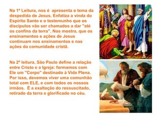 Na 1ª Leitura, nos é apresenta o tema da
despedida de Jesus. Enfatiza a vinda do
Espírito Santo e o testemunho que os
discípulos vão ser chamados a dar "até
os confins da terra". Nos mostra, que os
ensinamentos e ações de Jesus
continuam nos ensinamentos e nas
ações da comunidade cristã.


Na 2ª leitura, São Paulo define a relação
entre Cristo e a Igreja: formamos com
Ele um "Corpo" destinado à Vida Plena.
Por isso, devemos viver uma comunhão
total com ELE, e com todos os nossos
irmãos. É a exaltação do ressuscitado,
retirado da terra e glorificado no céu.
 