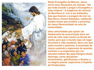 Neste Evangelho de Marcos, Jesus
envia seus discípulos em missão. “Ide
por todo mundo e pregai o Evangelho a
toda criatura”. A exigência do anúncio
da Boa-Nova é: crer e ser batizados.
Aos que tiverem a coragem de crer na
Boa Nova e forem batizados, realizarão
muitos sinais que revelam a presença
de Jesus Ressuscitado no seio da
comunidade.
Uma comunidade que quiser ser
testemunha da ressurreição deve ser
sinal de vida, lutar contra as forças da
morte, para que o mundo seja um lugar
favorável à vida saudável, deve crer que
outro mundo é possível. A ascensão de
Jesus sustenta a esperança de quantos
sonham e se empenham por um
amanhã melhor! Na ação litúrgica deste
domingo, como discípulos
missionários, glorificamos o Senhor e,
na alegria pascal, esperamos o Espírito
de Pentecostes.
 