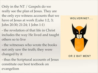 Only in the NT / Gospels do we
really see the plan of Jesus. They are
the only eye witness accounts that we
have of Jesus at work (Luke 1:2, 3;
John 20:30; 21:24; 1 John 1:1)!
- the revelation of that life in Christ
includes the way He lived and taught
others so to live!
- the witnesses who wrote the books
not only saw the truth; they were
changed by it!
- thus the Scriptural accounts of Jesus
constitute our best textbook on
evangelism

 