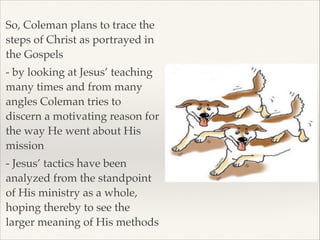 So, Coleman plans to trace the
steps of Christ as portrayed in
the Gospels!
- by looking at Jesus’ teaching
many times and from many
angles Coleman tries to
discern a motivating reason for
the way He went about His
mission!
- Jesus’ tactics have been
analyzed from the standpoint
of His ministry as a whole,
hoping thereby to see the
larger meaning of His methods

 
