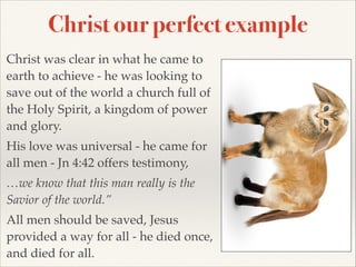 Christ our perfect example
Christ was clear in what he came to
earth to achieve - he was looking to
save out of the world a church full of
the Holy Spirit, a kingdom of power
and glory.!
His love was universal - he came for
all men - Jn 4:42 offers testimony,!
…we know that this man really is the
Savior of the world.”!
All men should be saved, Jesus
provided a way for all - he died once,
and died for all.

 