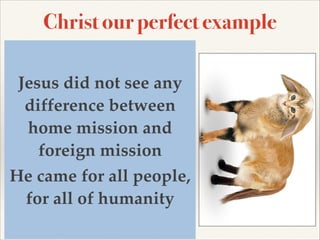 Christ our perfect example
Christ was clear in what he came to
earth to achieve - he was looking to
save out of the world a church full of
Jesus did not see any
the Holy Spirit, a kingdom of power
difference between
and glory.!

home mission came
His love was universal - he andfor
all men - Jn 4:42 offers testimony,!

foreign mission!
…we know that this man really is the
He of the world.”!
Savior came for all people,
All men should be humanity
for all of saved, Jesus

provided a way for all - he died once,
and died for all.

 