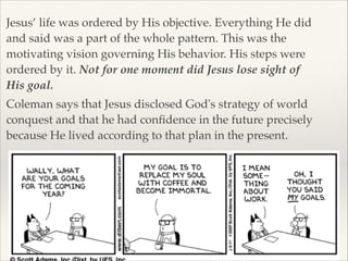 Jesus’ life was ordered by His objective. Everything He did
and said was a part of the whole pattern. This was the
motivating vision governing His behavior. His steps were
ordered by it. Not for one moment did Jesus lose sight of
His goal.!
Coleman says that Jesus disclosed God's strategy of world
conquest and that he had conﬁdence in the future precisely
because He lived according to that plan in the present.

 