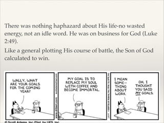!

There was nothing haphazard about His life-no wasted
energy, not an idle word. He was on business for God (Luke
2:49).!
Like a general plotting His course of battle, the Son of God
calculated to win.

 