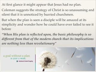At ﬁrst glance it might appear that Jesus had no plan.!
Coleman suggests the strategy of Christ is so unassuming and
silent that it is unnoticed by hurried churchmen. !
But when the plan is seen a disciple will be amazed at its
simplicity and wonder how he could have ever failed to see it
before!
“When His plan is reﬂected upon, the basic philosophy is so
different from that of the modern church that its implications
are nothing less than revolutionary”

 
