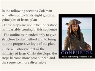 In the following sections Coleman
will attempt to clarify eight guiding
principles of Jesus’ plan!
- These steps are not to be understood
as invariably coming in this sequence!
- The outline is intended only to give
structure to His method and to bring
out the progressive logic of the plan!
- One will observe that as the
ministry of Jesus Christ develops, the
steps become more pronounced and
the sequence more discernible

 