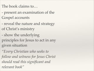 The book claims to…!
- present an examination of the
Gospel accounts!
- reveal the nature and strategy
of Christ’s ministry!
- show the underlying
principles for Jesus to act in any
given situation!
“Every Christian who seeks to
follow and witness for Jesus Christ
should read this signiﬁcant and
relevant book”

 