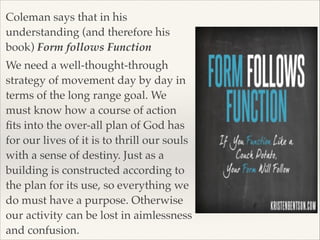 Coleman says that in his
understanding (and therefore his
book) Form follows Function!
We need a well-thought-through
strategy of movement day by day in
terms of the long range goal. We
must know how a course of action
ﬁts into the over-all plan of God has
for our lives of it is to thrill our souls
with a sense of destiny. Just as a
building is constructed according to
the plan for its use, so everything we
do must have a purpose. Otherwise
our activity can be lost in aimlessness
and confusion.

 
