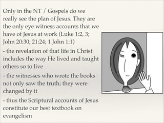 Only in the NT / Gospels do we
really see the plan of Jesus. They are
the only eye witness accounts that we
have of Jesus at work (Luke 1:2, 3;
John 20:30; 21:24; 1 John 1:1)!
- the revelation of that life in Christ
includes the way He lived and taught
others so to live!
- the witnesses who wrote the books
not only saw the truth; they were
changed by it!
- thus the Scriptural accounts of Jesus
constitute our best textbook on
evangelism

 