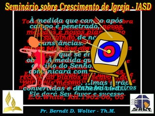Todos os que se envolvem na obra sincera e honestamente vão encontrar grande bênção.  O Senhor não força ninguém a entrar para Sua obra, mas, para aqueles que se posicionam decididamente ao Seu lado, Ele dará uma mente disposta.  Ele vai abençoar todo aquele que trabalhar no Espírito pelo qual Ele mesmo trabalha.  Para tais obreiros Ele dará Seu favor e sucesso . À medida que campo após campo é penetrado,  novos métodos e novos planos vão surgindo  de novas circunstâncias.  Novas idéias virão com novos obreiros  que se entregam à obra. À medida que buscam auxílio do Senhor, Ele se comunicará com eles.  Eles receberão planos desenvolvidos por Deus mesmo . Almas serão convertidas e dinheiro virá...   E.G.White, RH.1902-06, 05 