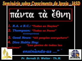 Mateus 28:19 “ Portanto ide, ensinai  a todas as nações , batizando-as  em nome do Pai e do Filho  e do Espírito Santo; ensinando-as ...” 1.  R.A. e R.C.:   “Todas as Nações” 2.  Thompson:   “Todos os Povos”   .  (Contemporânea) 3.  Good News:   “All peoples everywhere” 4.  Dios Habla Hoy:  .  “Las gentes de todas las naciones” 