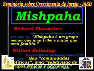 Mishpaha Gênesis 12:2-3 1. R.A. e R.C.:   “Todas as famílias da terra” 2. Jerusalém:   “Todos os Clãs da terra” 3. N.I.V.:   “All peoples on earth” 4. Dios Habla Hoy:  .  “Todas las Familias del mundo” 5. Jerusalén:  “Todos los linajes de la tierra” Richard Showalter:   (Intern. Journal of Frontier Missions, vol.1, Nº 2, 1984, 14).   “Mishpaha é um grupo menor que uma tribo e maior que uma família.” Willian Holladay:   (A concise Hebrew and Aramaic Lexicon of The O.T., 1971)   São “comunidades políticas”, uma “subdivisão de grupos étnicos e nacionais.” . 