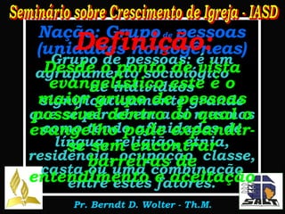 Nação: Grupo  de  pessoas (unidades homogêneas) Grupo de pessoas: é um agrupamento sociológico  de indivíduos significativamente grande que se percebem a si mesmos como tendo afinidades de língua, religião, etnia, residência, ocupação, classe, casta ou uma combinação entre estes fatores. Definição: Desde o ponto de vista evangelístico este é o maior grupo de pessoas possível dentro do qual o evangelho pode expandir-se sem encontrar barreiras de entendimento e aceitação 