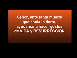 Señor, ante tanta muerte  que asola la tierra,  ayúdanos a hacer gestos  de VIDA y RESURRECCIÓN  