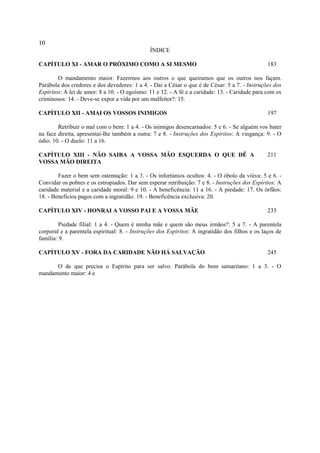 10
                                               ÍNDICE

CAPÍTULO XI - AMAR O PRÓXIMO COMO A SI MESMO                                                     183

        O mandamento maior. Fazermos aos outros o que queiramos que os outros nos façam.
Parábola dos credores e dos devedores: 1 a 4. - Dai a César o que é de César: 5 a 7. - Instruções dos
Espíritos: A lei de amor: 8 a 10. - O egoísmo: 11 e 12. - A fé e a caridade: 13. - Caridade para com os
criminosos: 14. - Deve-se expor a vida por um malfeitor?: 15.

CAPÍTULO XII - AMAI OS VOSSOS INIMIGOS                                                           197

        Retribuir o mal com o bem: 1 a 4. - Os inimigos desencarnados: 5 e 6. - Se alguém vos bater
na face direita, apresentai-lhe também a outra: 7 e 8. - Instruções dos Espíritos: A vingança: 9. - O
ódio: 10. - O duelo: 11 a 16.

CAPÍTULO XIII - NÃO SAIBA A VOSSA MÃO ESQUERDA O QUE DÊ A                                        211
VOSSA MÃO DIREITA

        Fazer o bem sem ostentação: 1 a 3. - Os infortúnios ocultos: 4. - O óbolo da viúva: 5 e 6. -
Convidar os pobres e os estropiados. Dar sem esperar retribuição: 7 e 8. - Instruções dos Espíritos: A
caridade material e a caridade moral: 9 e 10. - A beneficência: 11 a 16. - A piedade: 17. Os órfãos:
18. - Benefícios pagos com a ingratidão: 19. - Beneficência exclusiva: 20.

CAPÍTULO XIV - HONRAI A VOSSO PAI E A VOSSA MÃE                                                  233

         Piedade filial: 1 a 4. - Quem é minha mãe e quem são meus irmãos?: 5 a 7. - A parentela
corporal e a parentela espiritual: 8. - Instruções dos Espíritos: A ingratidão dos filhos e os laços de
família: 9.

CAPÍTULO XV - FORA DA CARIDADE NÃO HÁ SALVAÇÃO                                                   245

      O de que precisa o Espírito para ser salvo. Parábola do bom samaritano: 1 a 3. - O
mandamento maior: 4 e
 