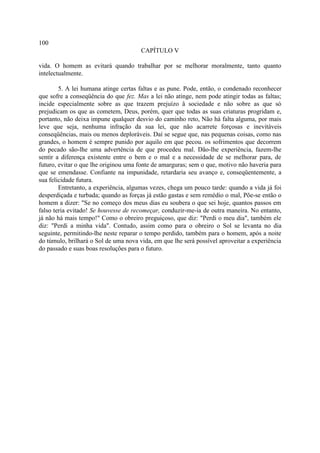 100
                                       CAPÍTULO V

vida. O homem as evitará quando trabalhar por se melhorar moralmente, tanto quanto
intelectualmente.

        5. A lei humana atinge certas faltas e as pune. Pode, então, o condenado reconhecer
que sofre a conseqüência do que fez. Mas a lei não atinge, nem pode atingir todas as faltas;
incide especialmente sobre as que trazem prejuízo â sociedade e não sobre as que só
prejudicam os que as cometem, Deus, porém, quer que todas as suas criaturas progridam e,
portanto, não deixa impune qualquer desvio do caminho reto, Não há falta alguma, por mais
leve que seja, nenhuma infração da sua lei, que não acarrete forçosas e inevitáveis
conseqüências, mais ou menos deploráveis. Daí se segue que, nas pequenas coisas, como nas
grandes, o homem é sempre punido por aquilo em que pecou. os sofrimentos que decorrem
do pecado são-lhe uma advertência de que procedeu mal. Dão-lhe experiência, fazem-lhe
sentir a diferença existente entre o bem e o mal e a necessidade de se melhorar para, de
futuro, evitar o que lhe originou uma fonte de amarguras; sem o que, motivo não haveria para
que se emendasse. Confiante na impunidade, retardaria seu avanço e, conseqüentemente, a
sua felicidade futura.
        Entretanto, a experiência, algumas vezes, chega um pouco tarde: quando a vida já foi
desperdiçada e turbada; quando as forças já estão gastas e sem remédio o mal, Põe-se então o
homem a dizer: "Se no começo dos meus dias eu soubera o que sei hoje, quantos passos em
falso teria evitado! Se houvesse de recomeçar, conduzir-me-ia de outra maneira. No entanto,
já não há mais tempo!" Como o obreiro preguiçoso, que diz: "Perdi o meu dia", também ele
diz: "Perdi a minha vida". Contudo, assim como para o obreiro o Sol se levanta no dia
seguinte, permitindo-lhe neste reparar o tempo perdido, também para o homem, após a noite
do túmulo, brilhará o Sol de uma nova vida, em que lhe será possível aproveitar a experiência
do passado e suas boas resoluções para o futuro.
 