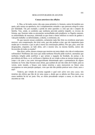 101
                          BEM-AVENTURADOS OS AFLITOS

                              Causas anteriores das aflições

        6. Mas, se há males nesta vida cuja causa primária é o homem, outros há também aos
quais, pelo menos na aparência, ele é completamente estranho e que parecem atingi-lo como
por fatalidade. Tal, por exemplo, a perda de entes queridos e a dos que são o amparo da
família. Tais, ainda, os acidentes que nenhuma previsão poderia impedir; os reveses da
fortuna, que frustram todas as precauções aconselhadas pela prudência; os flagelos naturais,
as enfermidades de nascença, sobretudo as que tiram a tantos infelizes os meios de ganhar a
vida pelo trabalho: as deformidades, a idiotia, o cretinismo, etc.
        Os que nascem nessas condições, certamente nada hão feito na existência atual para
merecer, sem compensação, tão triste sorte, que não podiam evitar, que são impotentes para
mudar por si mesmos e que os põe à mercê da comiseração pública. Por que, pois, seres tão
desgraçados, enquanto, ao lado deles, sob o mesmo teto, na mesma família, outros são
favorecidos de todos os modos?
        Que dizer, enfim, dessas crianças que morrem em tenra idade e da vida só conheceram
sofrimentos? Problemas são esses que ainda nenhuma filosofia pôde resolver, anomalias que
nenhuma religião pôde justificar e que seriam a negação da bondade, da justiça e da
providência de Deus, se se verificasse a hipótese de ser criada a alma ao mesmo tempo que o
corpo e de estar a sua sorte irrevogavelmente determinada após a permanência de alguns
instantes na Terra. Que fizeram essas almas, que acabam de sair das mãos do Criador, para se
verem, neste mundo, a braços com tantas misérias e para merecerem no futuro urna
recompensa ou uma punição qualquer, visto que não hão podido praticar nem o bem, nem o
mal?
        Todavia, por virtude do axioma segundo o qual todo efeito tem uma causa, tais
misérias são efeitos que hão de ter uma causa e, desde que se admita um Deus justo, essa
causa também há de ser justa. Ora, ao efeito precedendo sempre a causa, se esta não se
encontra na vida
 