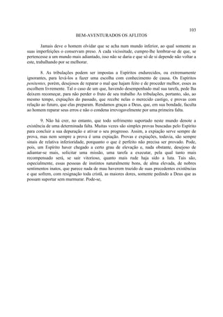 103
                          BEM-AVENTURADOS OS AFLITOS

         Jamais deve o homem olvidar que se acha num mundo inferior, ao qual somente as
suas imperfeições o conservam preso. A cada vicissitude, cumpre-lhe lembrar-se de que, se
pertencesse a um mundo mais adiantado, isso não se daria e que só de si depende não voltar a
este, trabalhando por se melhorar.

       8. As tribulações podem ser impostas a Espíritos endurecidos, ou extremamente
ignorantes, para levá-los a fazer uma escolha com conhecimento de causa. Os Espíritos
penitentes, porém, desejosos de reparar o mal que hajam feito e de proceder melhor, esses as
escolhem livremente. Tal o caso de um que, havendo desempenhado mal sua tarefa, pede lha
deixem recomeçar, para não perder o fruto de seu trabalho As tribulações, portanto, são, ao
mesmo tempo, expiações do passado, que recebe nelas o merecido castigo, e provas com
relação ao futuro, que elas preparam. Rendamos graças a Deus, que, em sua bondade, faculta
ao homem reparar seus erros e não o condena irrevogavelmente por uma primeira falta.

        9. Não há crer, no entanto, que todo sofrimento suportado neste mundo denote a
existência de uma determinada falta. Muitas vezes são simples provas buscadas pelo Espírito
para concluir a sua depuração e ativar o seu progresso. Assim, a expiação serve sempre de
prova, mas nem sempre a prova é uma expiação. Provas e expiações, todavia, são sempre
sinais de relativa inferioridade, porquanto o que é perfeito não precisa ser provado. Pode,
pois, um Espírito haver chegado a certo grau de elevação e, nada obstante, desejoso de
adiantar-se mais, solicitar uma missão, uma tarefa a executar, pela qual tanto mais
recompensado será, se sair vitorioso, quanto mais rude haja sido a luta. Tais são,
especialmente, essas pessoas de instintos naturalmente bons, de alma elevada, de nobres
sentimentos inatos, que parece nada de mau haverem trazido de suas precedentes existências
e que sofrem, com resignação toda cristã, as maiores dores, somente pedindo a Deus que as
possam suportar sem murmurar. Pode-se,
 