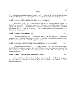 11
                                                ÍNDICE

5. - Necessidade da caridade, segundo S.Paulo: 6 e 7. - Fora da Igreja não há salvação. Fora da
verdade não há salvação: 8 e 9. - Instruções dos Espíritos: Fora da caridade não há salvação: 10.

CAPÍTULO XVI - NÃO SE PODE SERVIR A DEUS E A MAMON                                                 253

        Salvação dos ricos: 1 e 2. - Preservar-se da avareza: 3. - Jesus em casa de Zaqueu: 4. -
Parábola do mau rico 5. - Parábola dos talentos: 6. - Utilidade providencial da riqueza. Provas da
riqueza e da miséria: 7. - Desigualdade das riquezas: 8. - Instruções dos Espíritos: A verdadeira
propriedade: 9 e 10. - Emprego da riqueza: 11 a 13. - Desprendimento dos bens terrenos: 14. -
Transmissão da riqueza: 15.

CAPÍTULO XVII - SEDE PERFEITOS                                                                     271

        Caracteres da perfeição: 1 e 2. - O homem de bem: 3. - Os bons espíritas: 4. - Parábola do
semeador: 5 e 6. - Instruções dos Espíritos: O dever: 7. - A virtude: 8. - Os superiores e os inferiores:
9. - O homem no mundo: 10. - Cuidar do corpo e do espírito: 11.

CAPÍTULO XVIII - MUITOS OS CHAMADOS, POUCOS OS ESCOLHIDOS                                          287

        Parábola do festim de bodas: 1 e 2. - A porta estreita: 3 a 5. - Nem todos os que dizem:
Senhor! Senhor! entrarão no reino dos céus: 6 a 9. - Muito se pedirá àquele que muito recebeu: 10 a
12. - Instruções dos Espíritos: Dar-se-á àquele que tem: 13 a 15. - Pelas suas obras é que se
reconhece o cristão: 16.

CAPÍTULO XIX - A FÉ TRANSPORTA MONTANHAS                                                           299

       Poder da fé: 1 a 5. - A fé religiosa. Condição da fé inabalável: 6 e 7. - Parábola da figueira
que secou: 8 a 10. - Instruções dos Espíritos: A fé: mãe da esperança e da caridade: 11. - A fé
humana e a divina: 12.
 