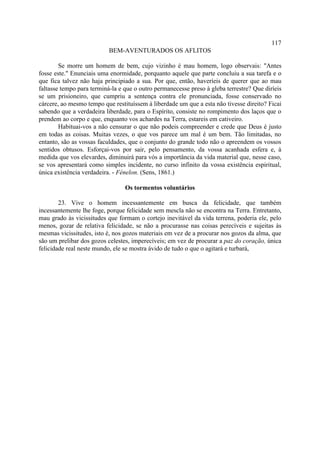 117
                           BEM-AVENTURADOS OS AFLITOS

        Se morre um homem de bem, cujo vizinho é mau homem, logo observais: "Antes
fosse este." Enunciais uma enormidade, porquanto aquele que parte concluiu a sua tarefa e o
que fica talvez não haja principiado a sua. Por que, então, haveríeis de querer que ao mau
faltasse tempo para terminá-la e que o outro permanecesse preso à gleba terrestre? Que diríeis
se um prisioneiro, que cumpriu a sentença contra ele pronunciada, fosse conservado no
cárcere, ao mesmo tempo que restituíssem à liberdade um que a esta não tivesse direito? Ficai
sabendo que a verdadeira liberdade, para o Espírito, consiste no rompimento dos laços que o
prendem ao corpo e que, enquanto vos achardes na Terra, estareis em cativeiro.
        Habituai-vos a não censurar o que não podeis compreender e crede que Deus é justo
em todas as coisas. Muitas vezes, o que vos parece um mal é um bem. Tão limitadas, no
entanto, são as vossas faculdades, que o conjunto do grande todo não o apreendem os vossos
sentidos obtusos. Esforçai-vos por sair, pelo pensamento, da vossa acanhada esfera e, à
medida que vos elevardes, diminuirá para vós a importância da vida material que, nesse caso,
se vos apresentará como simples incidente, no curso infinito da vossa existência espiritual,
única existência verdadeira. - Fénelon. (Sens, 1861.)

                                 Os tormentos voluntários

        23. Vive o homem incessantemente em busca da felicidade, que também
incessantemente lhe foge, porque felicidade sem mescla não se encontra na Terra. Entretanto,
mau grado às vicissitudes que formam o cortejo inevitável da vida terrena, poderia ele, pelo
menos, gozar de relativa felicidade, se não a procurasse nas coisas perecíveis e sujeitas às
mesmas vicissitudes, isto é, nos gozos materiais em vez de a procurar nos gozos da alma, que
são um prelibar dos gozos celestes, imperecíveis; em vez de procurar a paz do coração, única
felicidade real neste mundo, ele se mostra ávido de tudo o que o agitará e turbará,
 